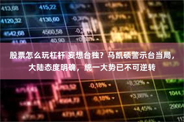 股票怎么玩杠杆 妄想台独？马凯硕警示台当局，大陆态度明确，统一大势已不可逆转