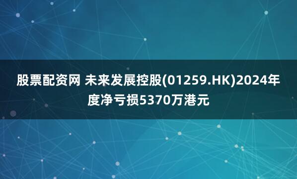 股票配资网 未来发展控股(01259.HK)2024年度净亏损5370万港元