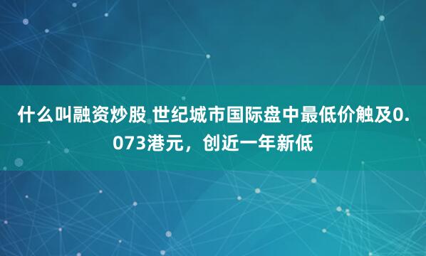 什么叫融资炒股 世纪城市国际盘中最低价触及0.073港元，创近一年新低