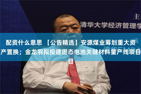 配资什么意思 【公告精选】安源煤业筹划重大资产置换；金龙羽拟投建固态电池关键材料量产线项目