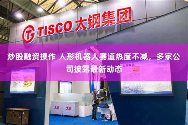 炒股融资操作 人形机器人赛道热度不减，多家公司披露最新动态