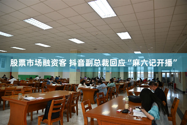 股票市场融资客 抖音副总裁回应“麻六记开播”