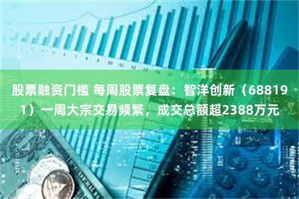 股票融资门槛 每周股票复盘：智洋创新（688191）一周大宗交易频繁，成交总额超2388万元