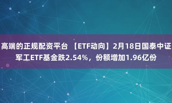 高端的正规配资平台 【ETF动向】2月18日国泰中证军工ETF基金跌2.54%，份额增加1.96亿份