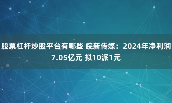 股票杠杆炒股平台有哪些 皖新传媒：2024年净利润7.05亿元 拟10派1元