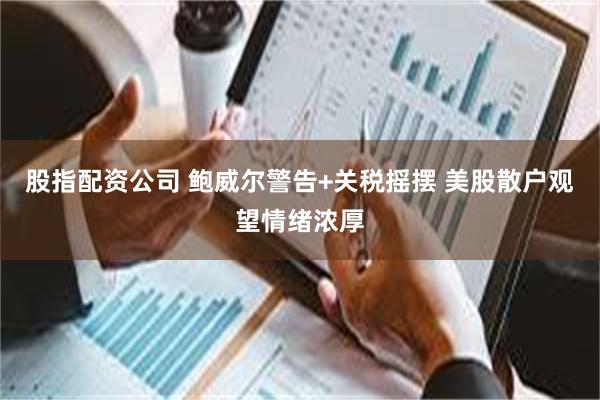 股指配资公司 鲍威尔警告+关税摇摆 美股散户观望情绪浓厚