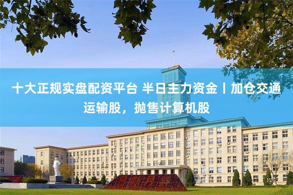 十大正规实盘配资平台 半日主力资金丨加仓交通运输股，抛售计算机股