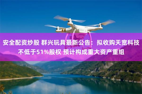 安全配资炒股 群兴玩具最新公告：拟收购天宽科技不低于51%股权 预计构成重大资产重组