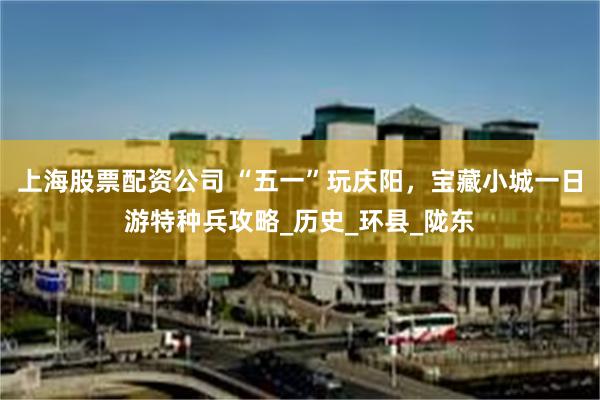 上海股票配资公司 “五一”玩庆阳，宝藏小城一日游特种兵攻略_历史_环县_陇东