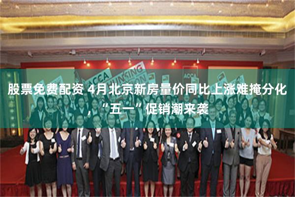股票免费配资 4月北京新房量价同比上涨难掩分化，“五一”促销潮来袭