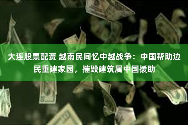 大连股票配资 越南民间忆中越战争：中国帮助边民重建家园，摧毁建筑属中国援助