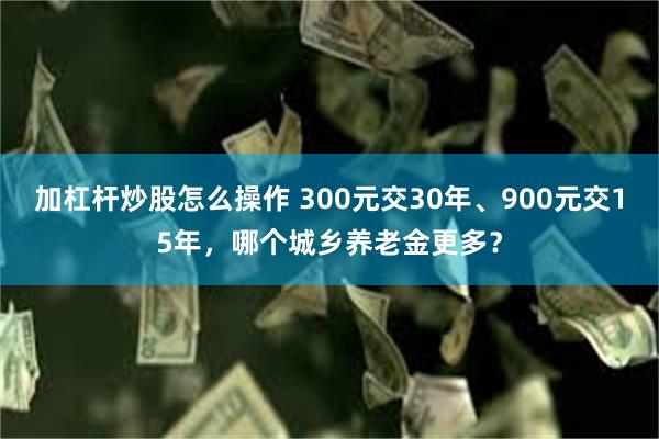 加杠杆炒股怎么操作 300元交30年、900元交15年，哪个城乡养老金更多？