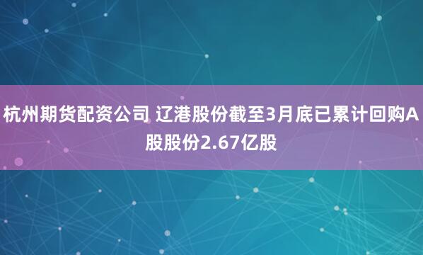 杭州期货配资公司 辽港股份截至3月底已累计回购A股股份2.67亿股