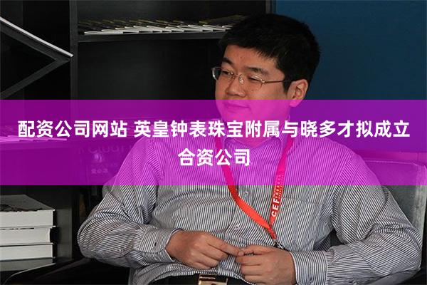 配资公司网站 英皇钟表珠宝附属与晓多才拟成立合资公司