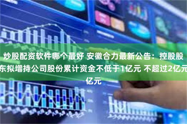 炒股配资软件哪个最好 安徽合力最新公告：控股股东拟增持公司股份累计资金不低于1亿元 不超过2亿元