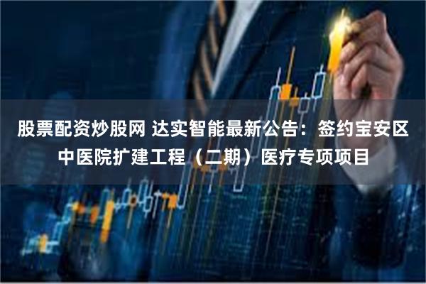 股票配资炒股网 达实智能最新公告：签约宝安区中医院扩建工程（二期）医疗专项项目