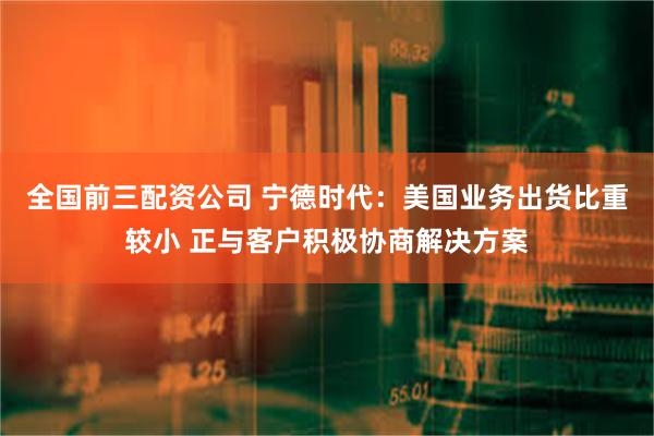 全国前三配资公司 宁德时代：美国业务出货比重较小 正与客户积极协商解决方案