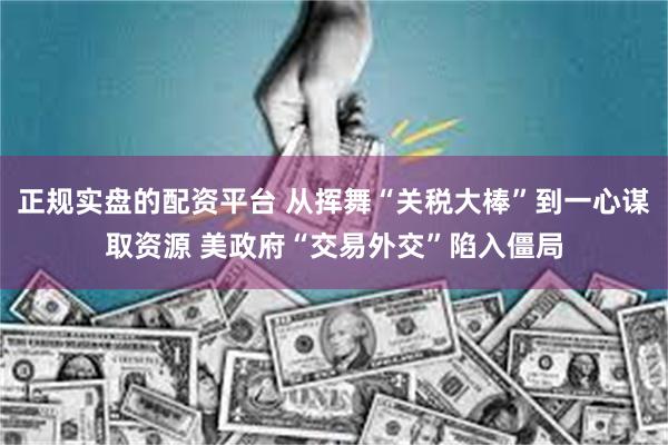 正规实盘的配资平台 从挥舞“关税大棒”到一心谋取资源 美政府“交易外交”陷入僵局