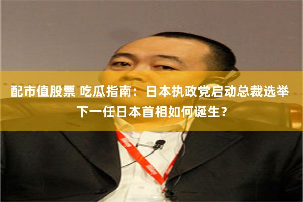 配市值股票 吃瓜指南：日本执政党启动总裁选举 下一任日本首相如何诞生？