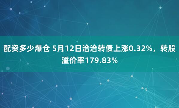 配资多少爆仓 5月12日洽洽转债上涨0.32%，转股溢价率179.83%