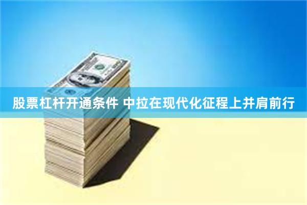 股票杠杆开通条件 中拉在现代化征程上并肩前行