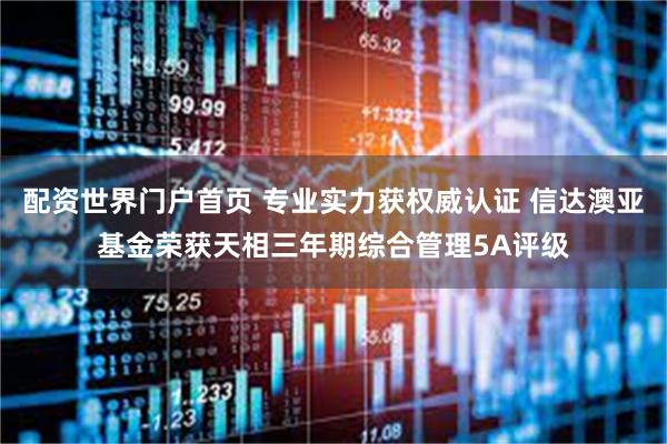 配资世界门户首页 专业实力获权威认证 信达澳亚基金荣获天相三年期综合管理5A评级