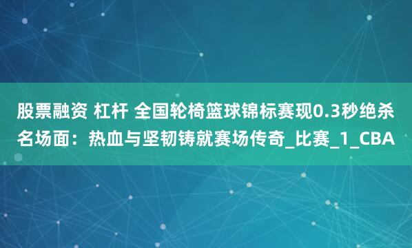 股票融资 杠杆 全国轮椅篮球锦标赛现0.3秒绝杀名场面：热血与坚韧铸就赛场传奇_比赛_1_CBA