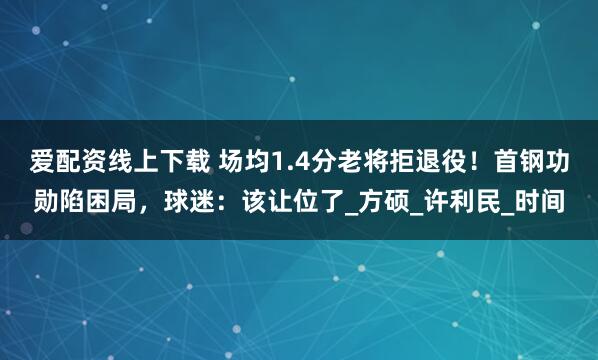 爱配资线上下载 场均1.4分老将拒退役！首钢功勋陷困局，球迷：该让位了_方硕_许利民_时间