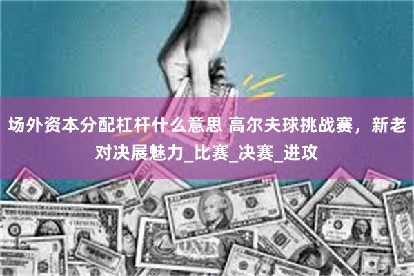 场外资本分配杠杆什么意思 高尔夫球挑战赛，新老对决展魅力_比赛_决赛_进攻