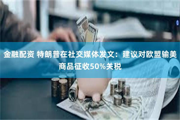 金融配资 特朗普在社交媒体发文：建议对欧盟输美商品征收50%关税