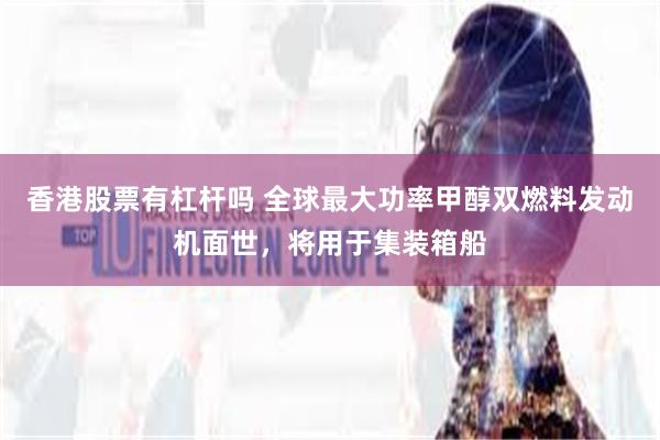 香港股票有杠杆吗 全球最大功率甲醇双燃料发动机面世，将用于集装箱船