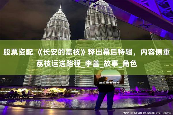 股票资配 《长安的荔枝》释出幕后特辑，内容侧重荔枝运送路程_李善_故事_角色
