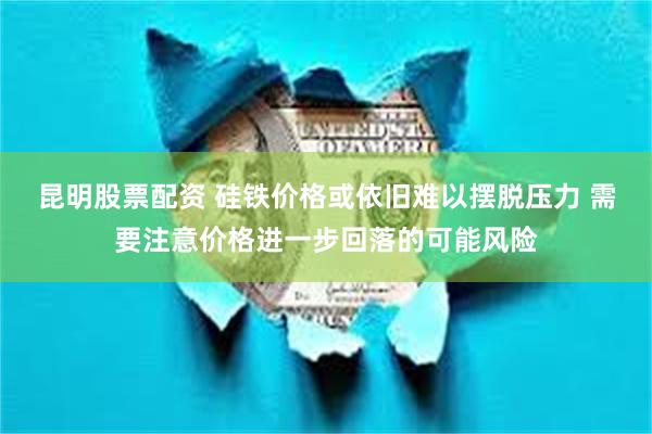 昆明股票配资 硅铁价格或依旧难以摆脱压力 需要注意价格进一步回落的可能风险