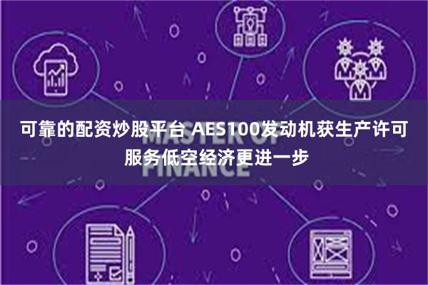 可靠的配资炒股平台 AES100发动机获生产许可 服务低空经济更进一步