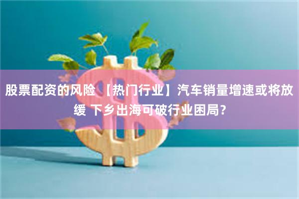 股票配资的风险 【热门行业】汽车销量增速或将放缓 下乡出海可破行业困局？