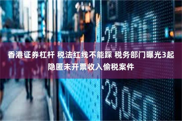 香港证券杠杆 税法红线不能踩 税务部门曝光3起隐匿未开票收入偷税案件
