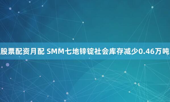 股票配资月配 SMM七地锌锭社会库存减少0.46万吨