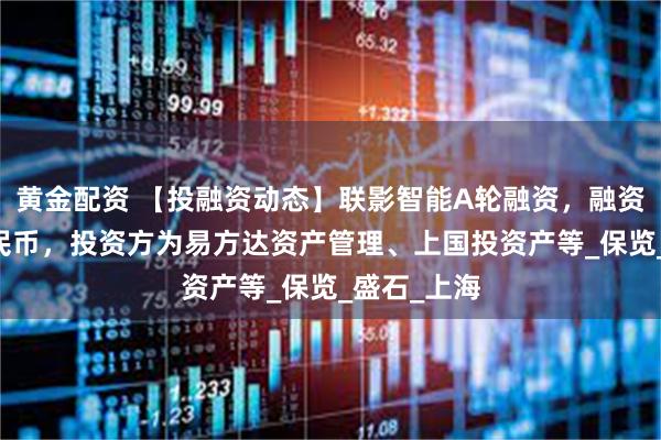 黄金配资 【投融资动态】联影智能A轮融资，融资额10亿人民币，投资方为易方达资产管理、上国投资产等_保览_盛石_上海