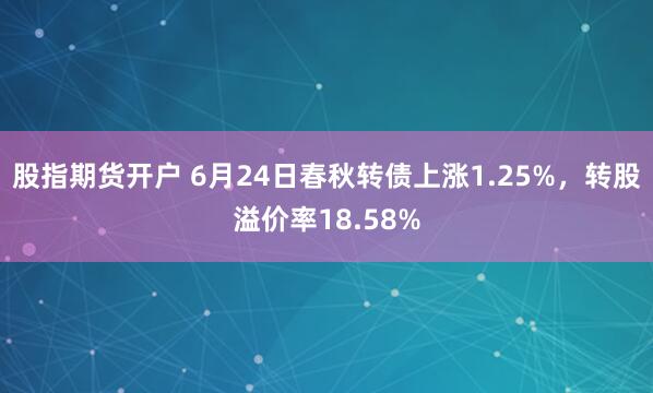 股指期货开户 6月24日春秋转债上涨1.25%，转股溢价率18.58%