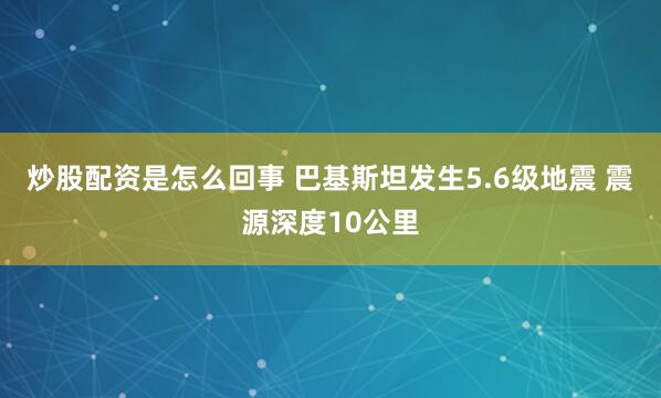 炒股配资是怎么回事 巴基斯坦发生5.6级地震 震源深度10公里